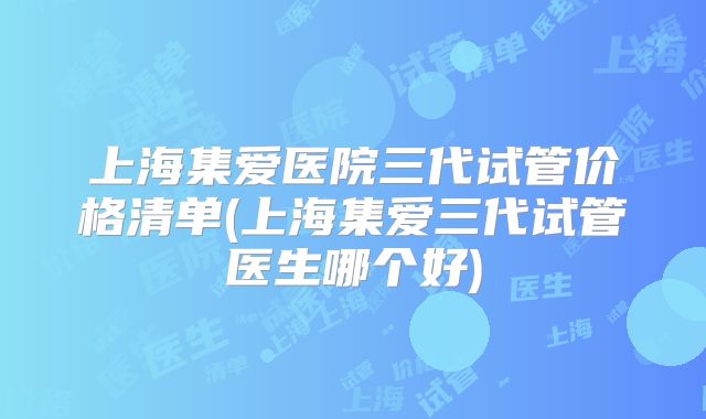 上海集爱医院三代试管价格清单(上海集爱三代试管医生哪个好)