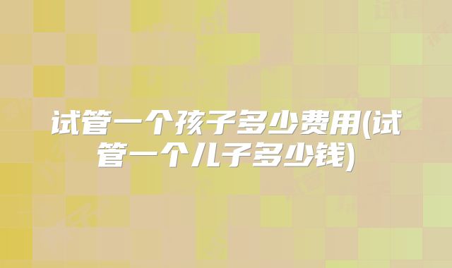 试管一个孩子多少费用(试管一个儿子多少钱)
