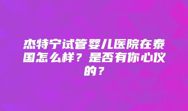 杰特宁试管婴儿医院在泰国怎么样?是否有你心仪的?
