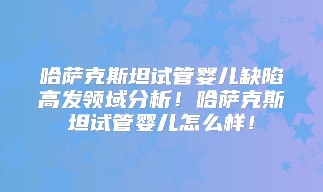 哈萨克斯坦试管婴儿缺陷高发领域分析!哈萨克斯坦试管婴儿怎么样!
