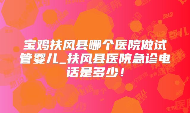 宝鸡扶风县哪个医院做试管婴儿_扶风县医院急诊电话是多少!