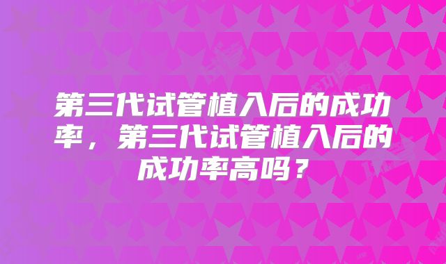 第三代试管植入后的成功率，第三代试管植入后的成功率高吗？