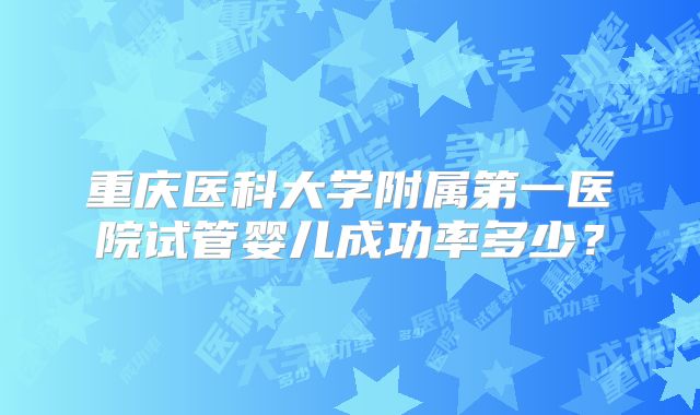 重庆医科大学附属第一医院试管婴儿成功率多少？