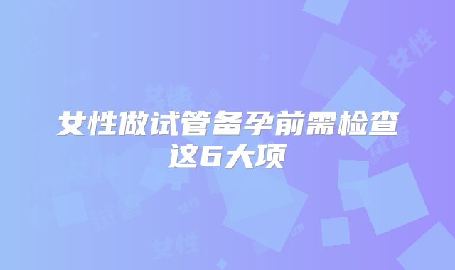 女性做试管备孕前需检查这6大项