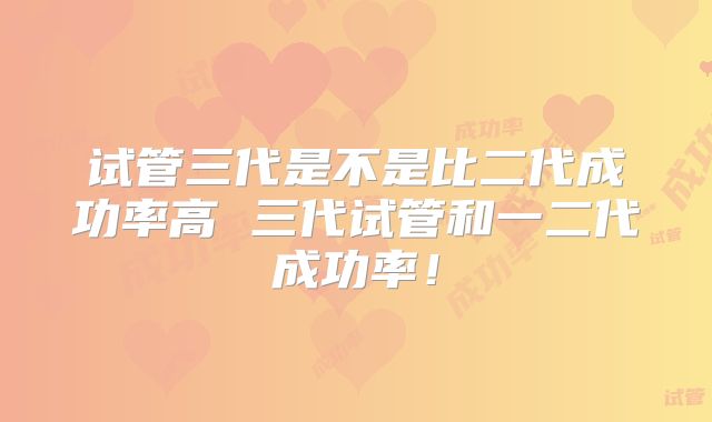 试管三代是不是比二代成功率高 三代试管和一二代成功率!