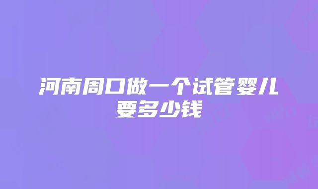 河南周口做一个试管婴儿要多少钱