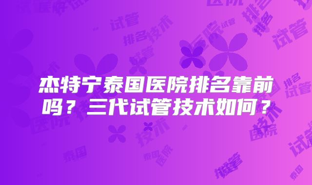 杰特宁泰国医院排名靠前吗？三代试管技术如何？