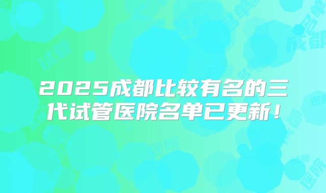 2025成都比较有名的三代试管医院名单已更新!