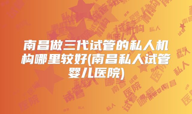 南昌做三代试管的私人机构哪里较好(南昌私人试管婴儿医院)