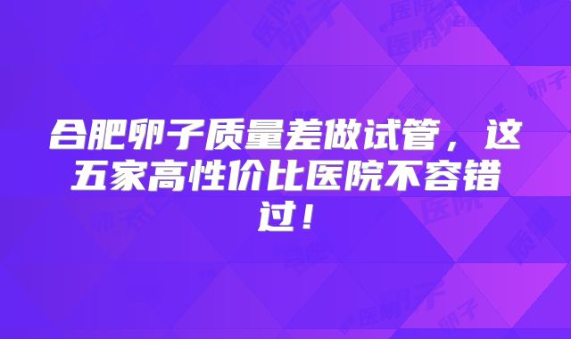 合肥卵子质量差做试管，这五家高性价比医院不容错过！