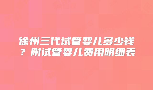 徐州三代试管婴儿多少钱？附试管婴儿费用明细表
