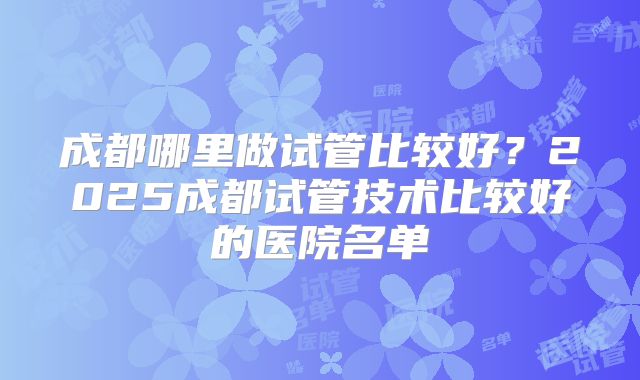 成都哪里做试管比较好?2025成都试管技术比较好的医院名单