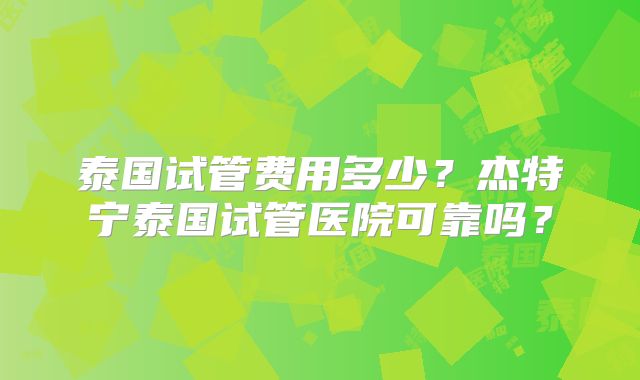 泰国试管费用多少？杰特宁泰国试管医院可靠吗？