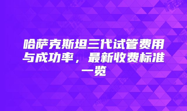 哈萨克斯坦三代试管费用与成功率，最新收费标准一览