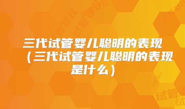 三代试管婴儿聪明的表现（三代试管婴儿聪明的表现是什么）