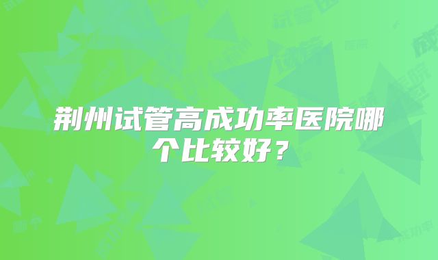 荆州试管高成功率医院哪个比较好?