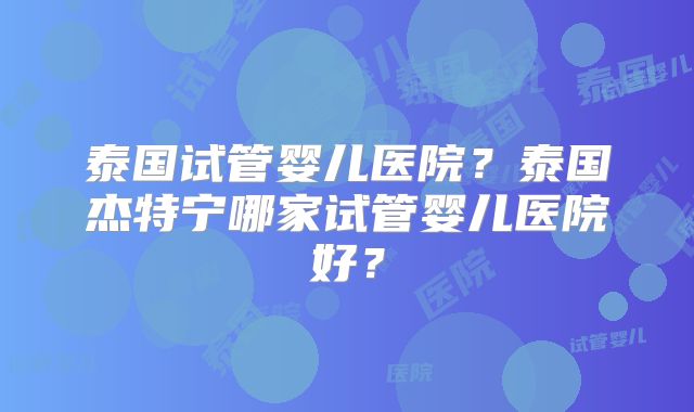 泰国试管婴儿医院？泰国杰特宁哪家试管婴儿医院好？