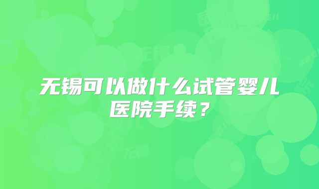 无锡可以做什么试管婴儿医院手续？