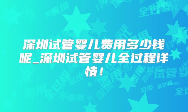 深圳试管婴儿费用多少钱呢_深圳试管婴儿全过程详情！