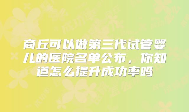 商丘可以做第三代试管婴儿的医院名单公布,你知道怎么提升成功率吗