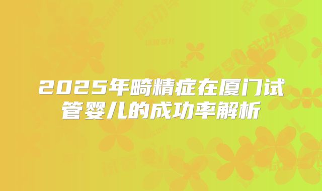 2025年畸精症在厦门试管婴儿的成功率解析