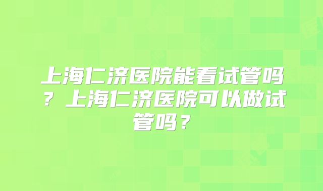 上海仁济医院能看试管吗?上海仁济医院可以做试管吗?
