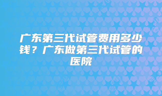 广东第三代试管费用多少钱?广东做第三代试管的医院