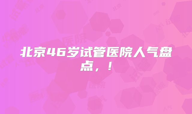 北京46岁试管医院人气盘点，!