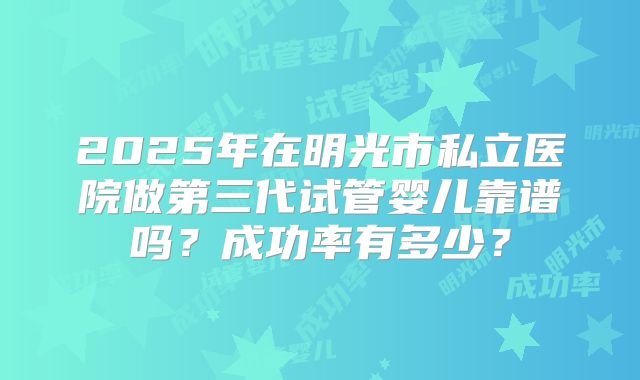 2025年在明光市私立医院做第三代试管婴儿靠谱吗?成功率有多少?