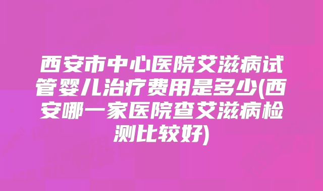 西安市中心医院艾滋病试管婴儿治疗费用是多少(西安哪一家医院查艾滋病检测比较好)
