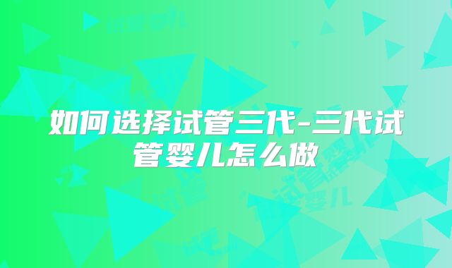 如何选择试管三代-三代试管婴儿怎么做