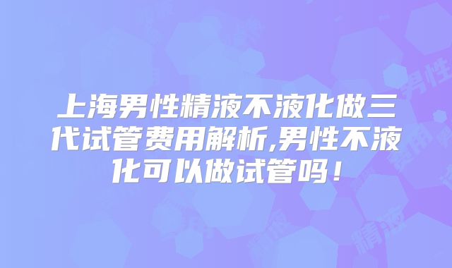 上海男性精液不液化做三代试管费用解析,男性不液化可以做试管吗!