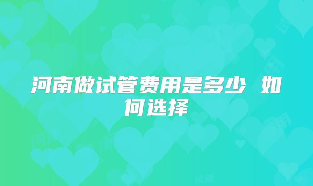 河南做试管费用是多少 如何选择
