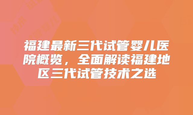 福建最新三代试管婴儿医院概览,全面解读福建地区三代试管技术之选