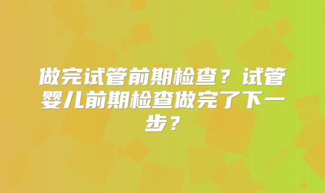 做完试管前期检查？试管婴儿前期检查做完了下一步？