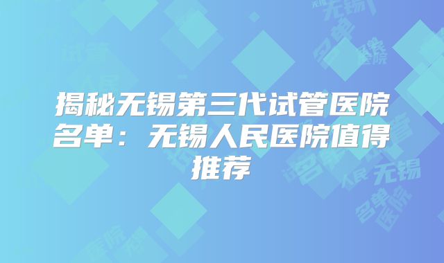 揭秘无锡第三代试管医院名单：无锡人民医院值得推荐