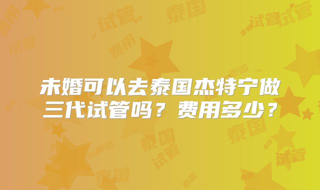 未婚可以去泰国杰特宁做三代试管吗?费用多少?