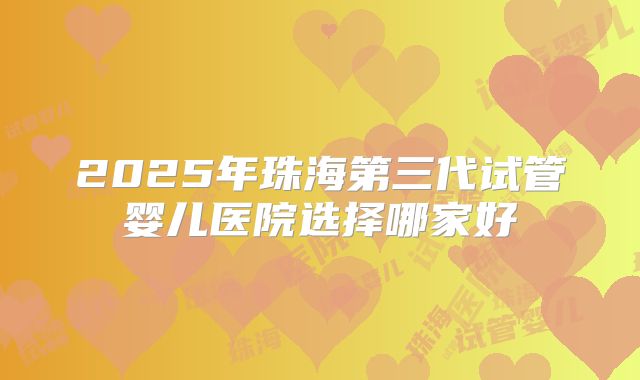 2025年珠海第三代试管婴儿医院选择哪家好