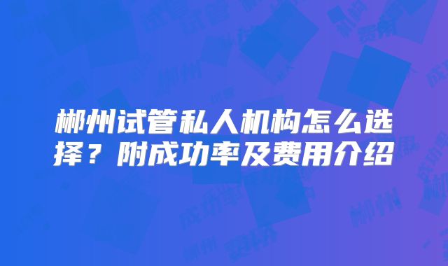 郴州试管私人机构怎么选择?附成功率及费用介绍
