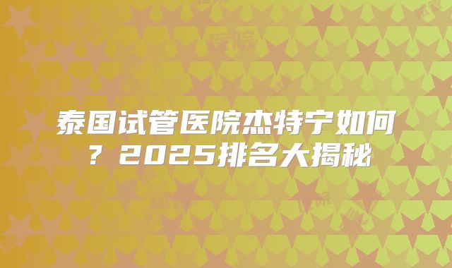 泰国试管医院杰特宁如何?2025排名大揭秘