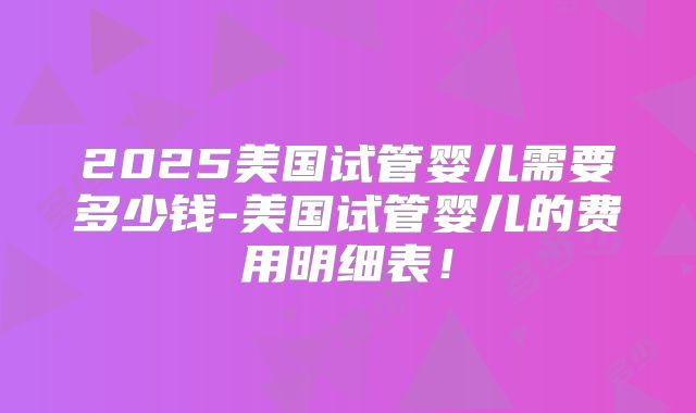 2025美国试管婴儿需要多少钱-美国试管婴儿的费用明细表!