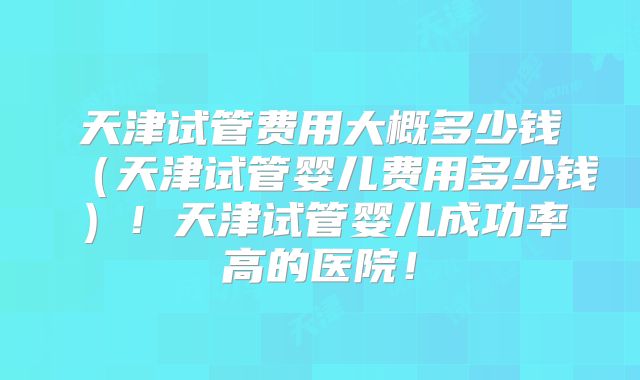天津试管费用大概多少钱(天津试管婴儿费用多少钱)!天津试管婴儿成功率高的医院!