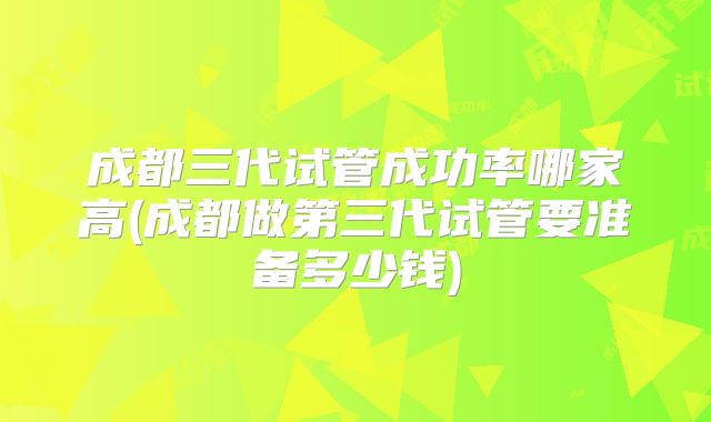 成都三代试管成功率哪家高(成都做第三代试管要准备多少钱)