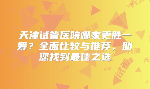 天津试管医院哪家更胜一筹?全面比较与推荐,助您找到最佳之选