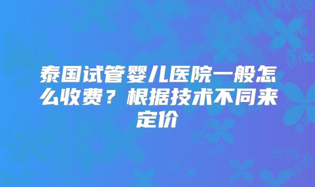 泰国试管婴儿医院一般怎么收费?根据技术不同来定价