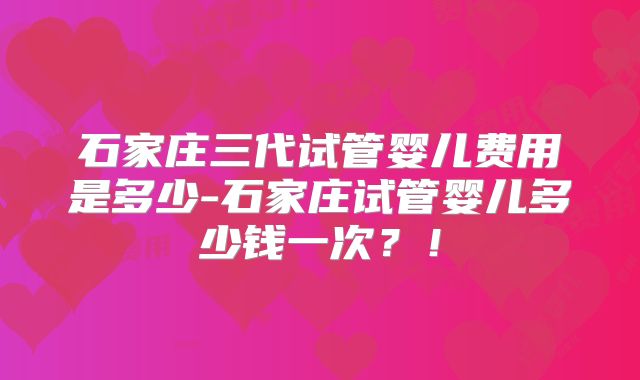 石家庄三代试管婴儿费用是多少-石家庄试管婴儿多少钱一次?!