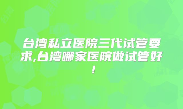 台湾私立医院三代试管要求,台湾哪家医院做试管好！