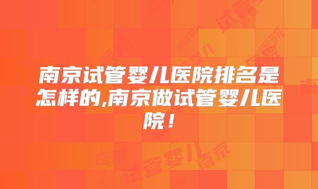 南京试管婴儿医院排名是怎样的,南京做试管婴儿医院!