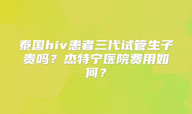 泰国hiv患者三代试管生子贵吗？杰特宁医院费用如何？