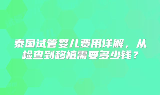 泰国试管婴儿费用详解,从检查到移植需要多少钱?